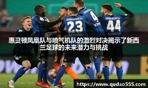 惠灵顿凤凰队与喷气机队的激烈对决揭示了新西兰足球的未来潜力与挑战