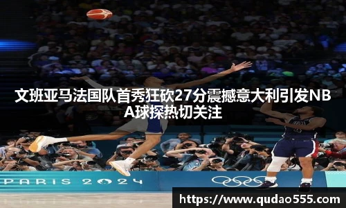 文班亚马法国队首秀狂砍27分震撼意大利引发NBA球探热切关注